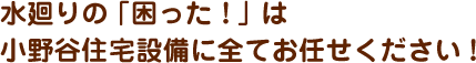 水廻りの「困った！」は小野谷住宅設備に全てお任せください！